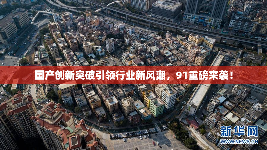 国产创新突破引领行业新风潮，91重磅来袭！