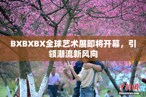 BXBXBX全球艺术展即将开幕，引领潮流新风向