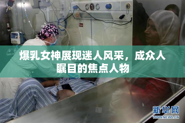 爆乳女神展现迷人风采，成众人瞩目的焦点人物