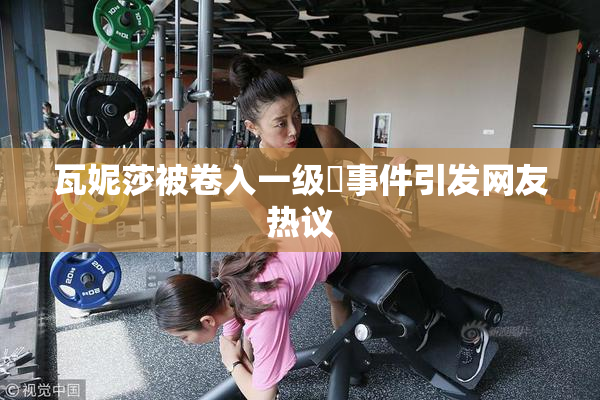 瓦妮莎被卷入一级婬事件引发网友热议