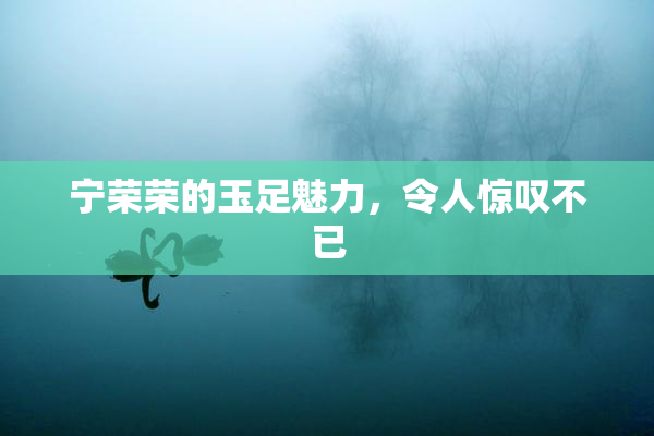 宁荣荣的玉足魅力，令人惊叹不已