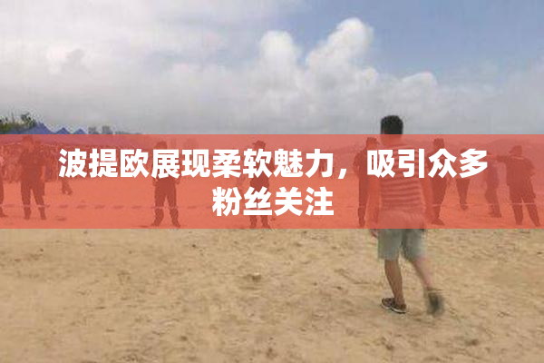 波提欧展现柔软魅力，吸引众多粉丝关注