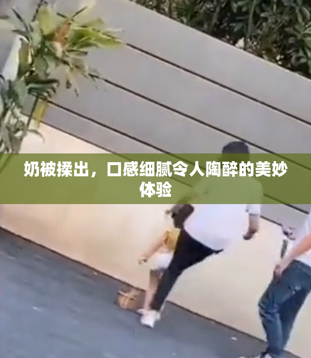 奶被揉出，口感细腻令人陶醉的美妙体验