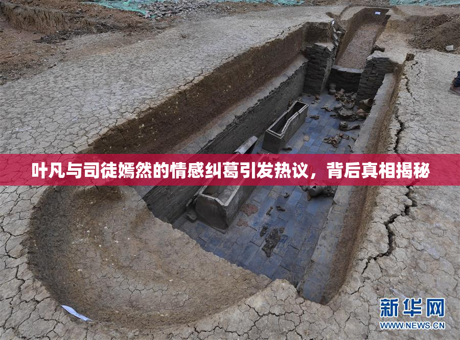 叶凡与司徒嫣然的情感纠葛引发热议，背后真相揭秘