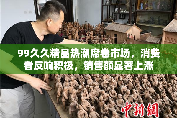 99久久精品热潮席卷市场，消费者反响积极，销售额显著上涨