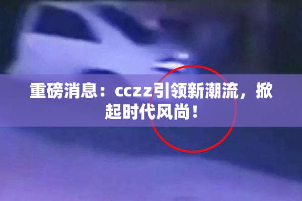 重磅消息：cczz引领新潮流，掀起时代风尚！