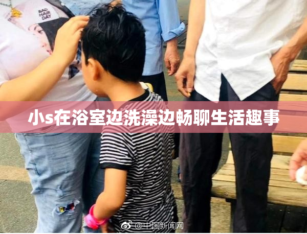 小s在浴室边洗澡边畅聊生活趣事