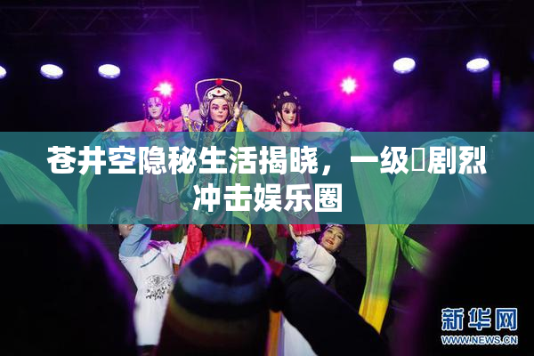 苍井空隐秘生活揭晓，一级婬剧烈冲击娱乐圈