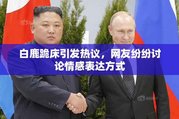 白鹿跪床引发热议，网友纷纷讨论情感表达方式