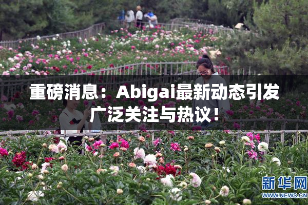 重磅消息：Abigai最新动态引发广泛关注与热议！
