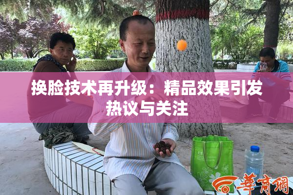 换脸技术再升级：精品效果引发热议与关注