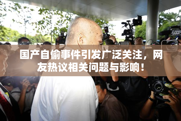 国产自偷事件引发广泛关注，网友热议相关问题与影响！