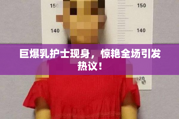 巨爆乳护士现身，惊艳全场引发热议！