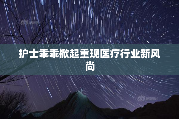 护士乖乖掀起重现医疗行业新风尚