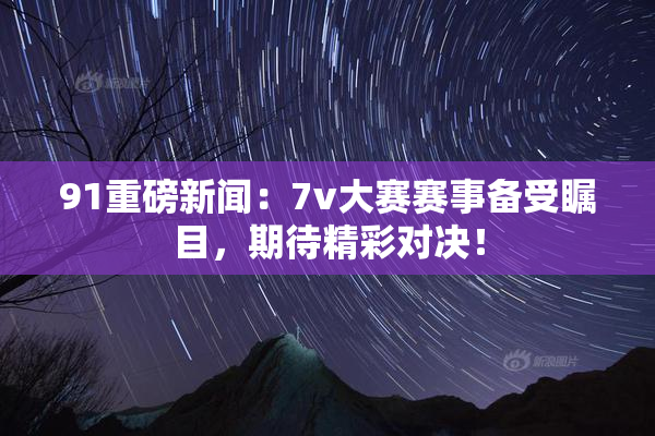 91重磅新闻：7v大赛赛事备受瞩目，期待精彩对决！