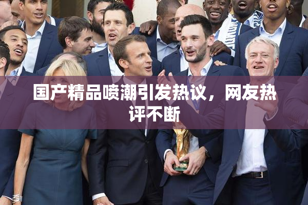 国产精品喷潮引发热议，网友热评不断