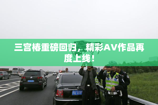 三宫椿重磅回归，精彩AV作品再度上线！