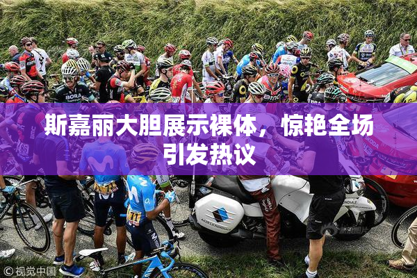 斯嘉丽大胆展示裸体，惊艳全场引发热议
