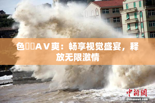 色妺妺AⅤ爽：畅享视觉盛宴，释放无限激情