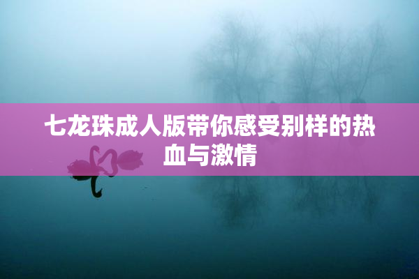 七龙珠成人版带你感受别样的热血与激情