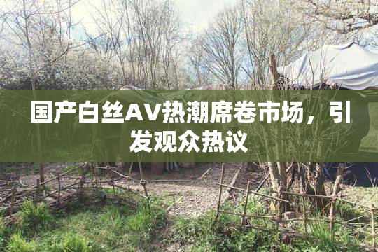 国产白丝AV热潮席卷市场，引发观众热议