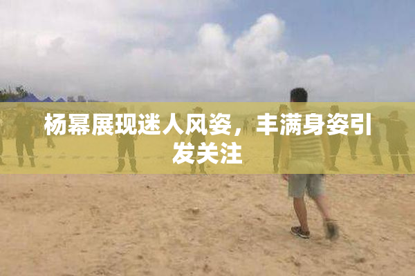 杨幂展现迷人风姿，丰满身姿引发关注