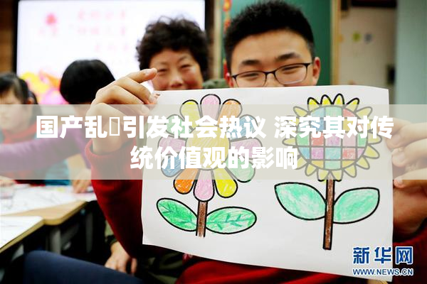 国产乱婬引发社会热议 深究其对传统价值观的影响