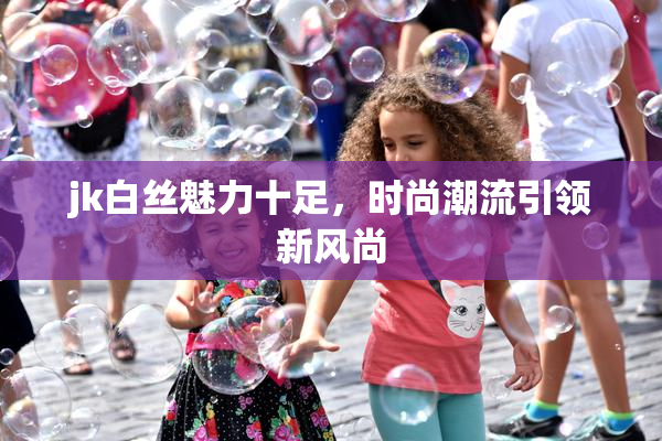jk白丝魅力十足，时尚潮流引领新风尚