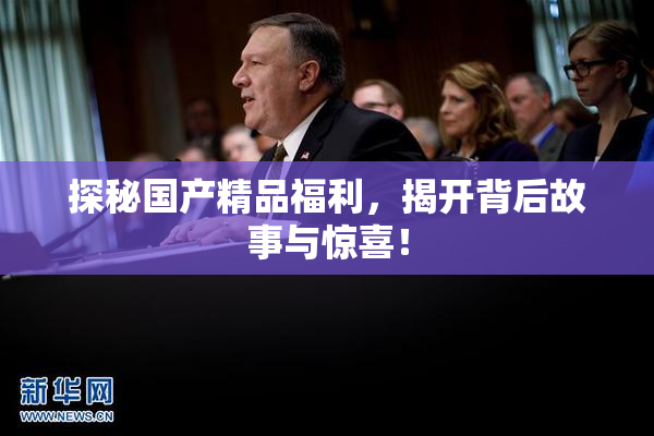 探秘国产精品福利，揭开背后故事与惊喜！