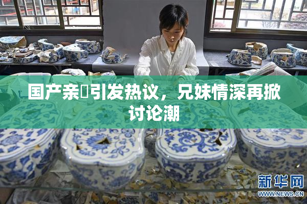 国产亲妺引发热议，兄妹情深再掀讨论潮