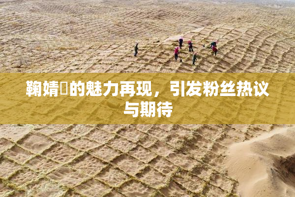 鞠婧祎的魅力再现，引发粉丝热议与期待