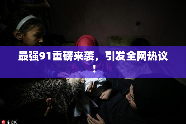 最强91重磅来袭，引发全网热议！
