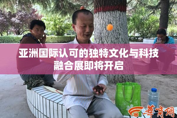 亚洲国际认可的独特文化与科技融合展即将开启