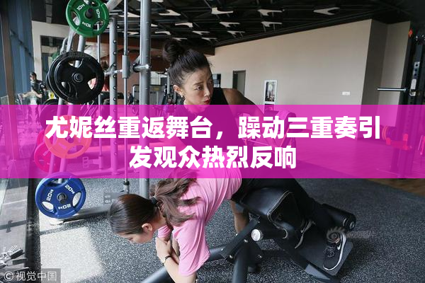 尤妮丝重返舞台，躁动三重奏引发观众热烈反响
