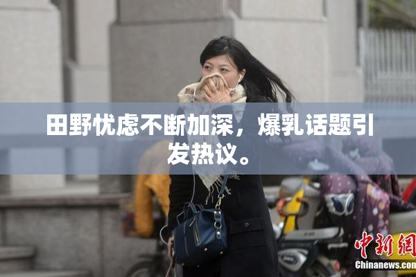 田野忧虑不断加深，爆乳话题引发热议。