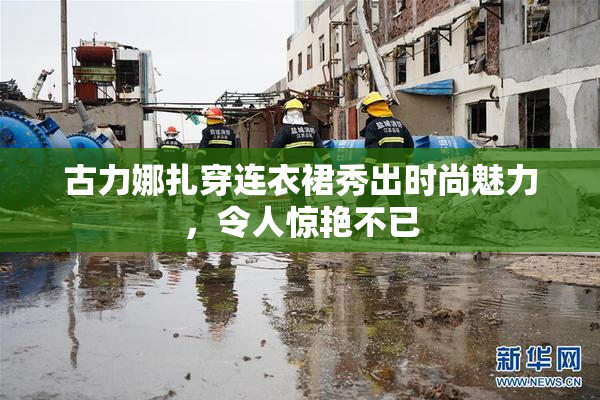古力娜扎穿连衣裙秀出时尚魅力，令人惊艳不已