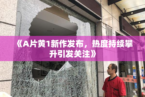 《A片黄1新作发布，热度持续攀升引发关注》