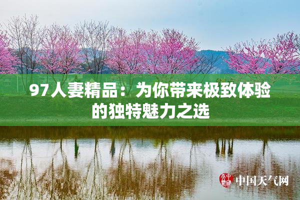 97人妻精品：为你带来极致体验的独特魅力之选