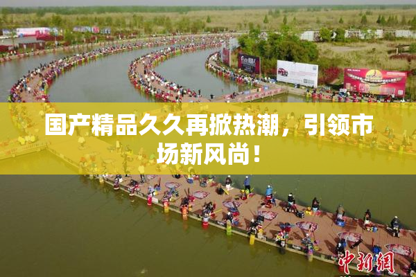 国产精品久久再掀热潮，引领市场新风尚！