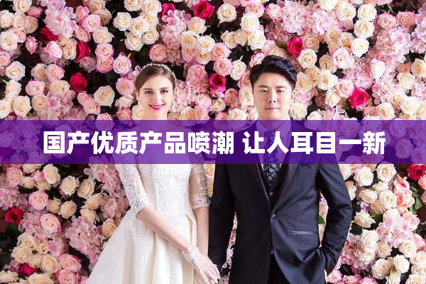 国产优质产品喷潮 让人耳目一新