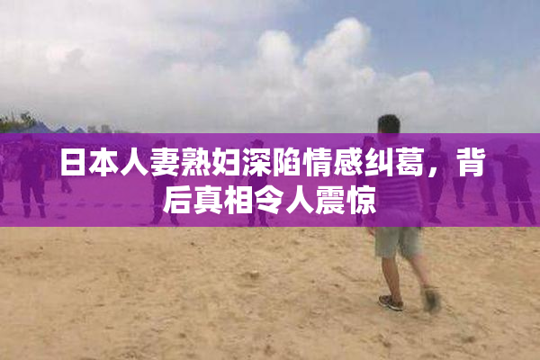 日本人妻熟妇深陷情感纠葛，背后真相令人震惊