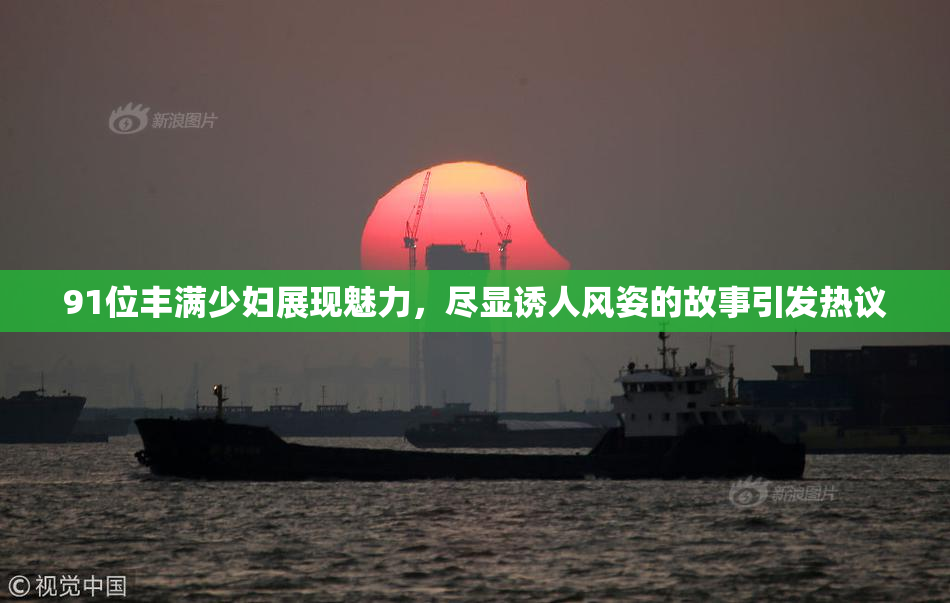 91位丰满少妇展现魅力，尽显诱人风姿的故事引发热议