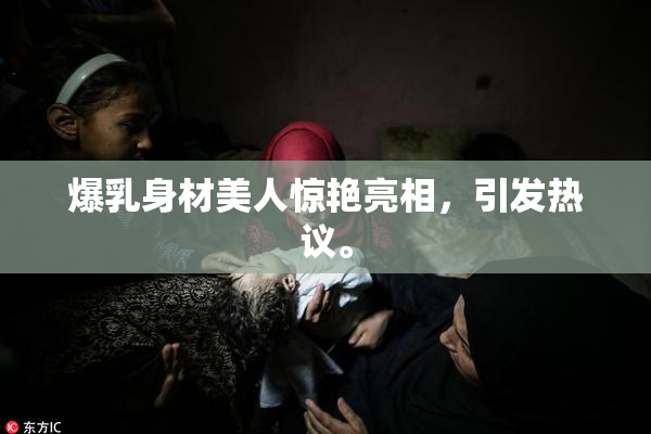 爆乳身材美人惊艳亮相，引发热议。