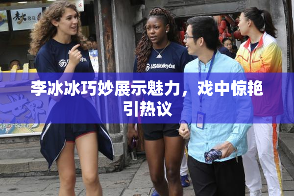 李冰冰巧妙展示魅力，戏中惊艳引热议