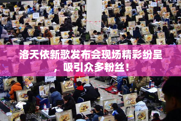 洛天依新歌发布会现场精彩纷呈，吸引众多粉丝！