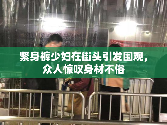 紧身裤少妇在街头引发围观，众人惊叹身材不俗