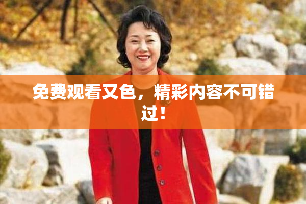 免费观看又色，精彩内容不可错过！