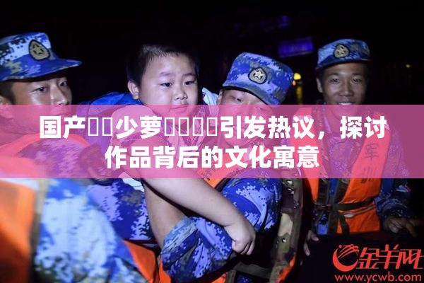 国产❌‌少萝❌‌❌‌引发热议，探讨作品背后的文化寓意