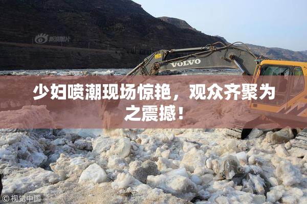 少妇喷潮现场惊艳，观众齐聚为之震撼！
