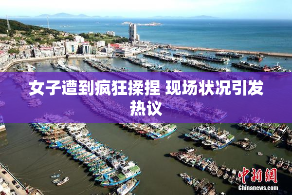 女子遭到疯狂揉捏 现场状况引发热议